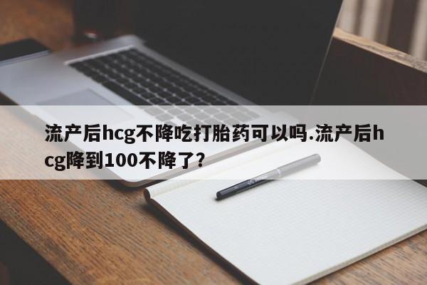药流药使用流产后hcg不降吃打胎药可以吗.流产后hcg降到100不降了？