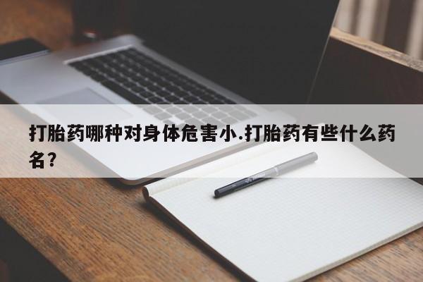 药流药使用打胎药哪种对身体危害小.打胎药有些什么药名？