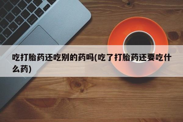 药流药使用吃打胎药还吃别的药吗(吃了打胎药还要吃什么药)