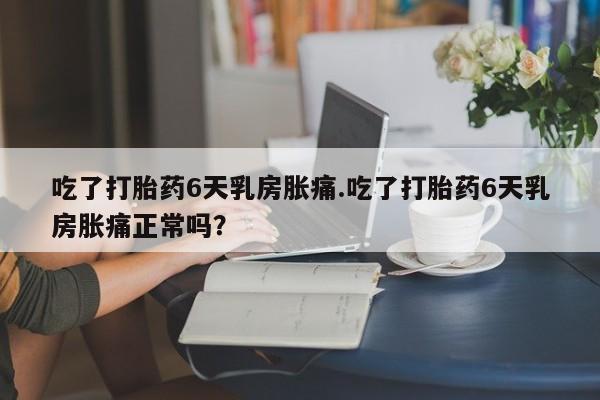 药流药使用吃了打胎药6天乳房胀痛.吃了打胎药6天乳房胀痛正常吗？