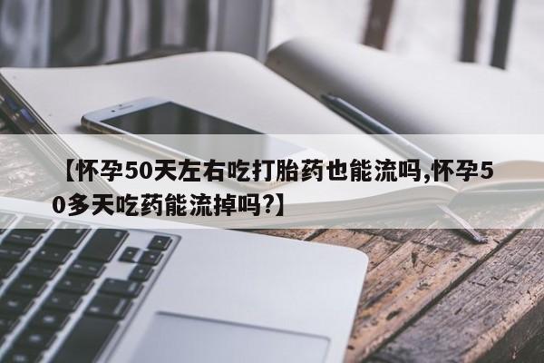 药流药使用【怀孕50天左右吃打胎药也能流吗,怀孕50多天吃药能流掉吗?】