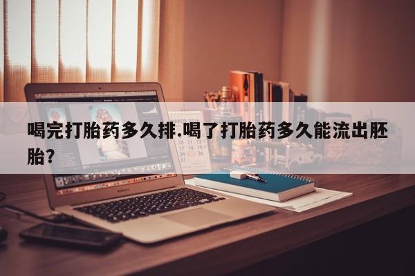 药流药使用喝完打胎药多久排.喝了打胎药多久能流出胚胎？