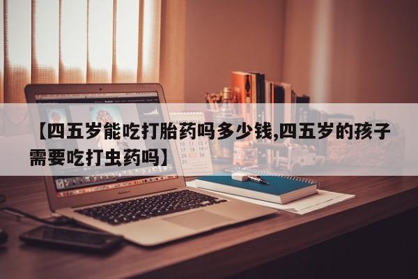 药流药使用【四五岁能吃打胎药吗多少钱,四五岁的孩子需要吃打虫药吗】