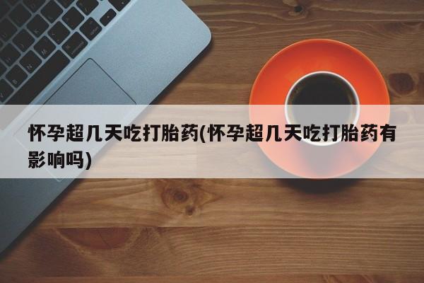 药流药使用怀孕超几天吃打胎药(怀孕超几天吃打胎药有影响吗)