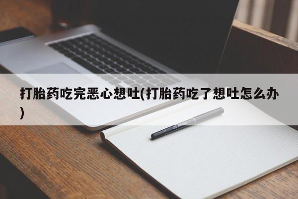 药流药使用打胎药吃完恶心想吐(打胎药吃了想吐怎么办)