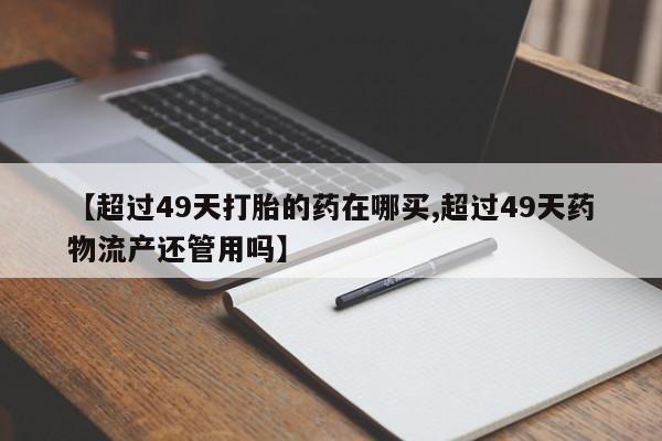 药流药使用【超过49天打胎的药在哪买,超过49天药物流产还管用吗】