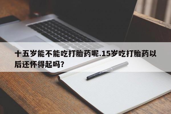 药流药使用十五岁能不能吃打胎药呢.15岁吃打胎药以后还怀得起吗？