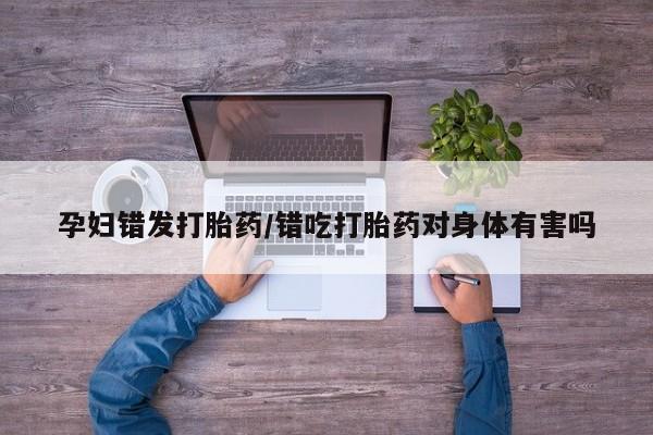 药流药使用孕妇错发打胎药/错吃打胎药对身体有害吗