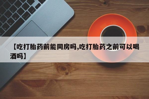 药流药使用【吃打胎药前能同房吗,吃打胎药之前可以喝酒吗】