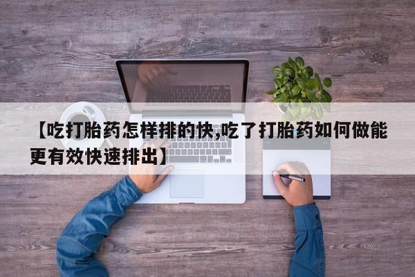 药流药使用【吃打胎药怎样排的快,吃了打胎药如何做能更有效快速排出】