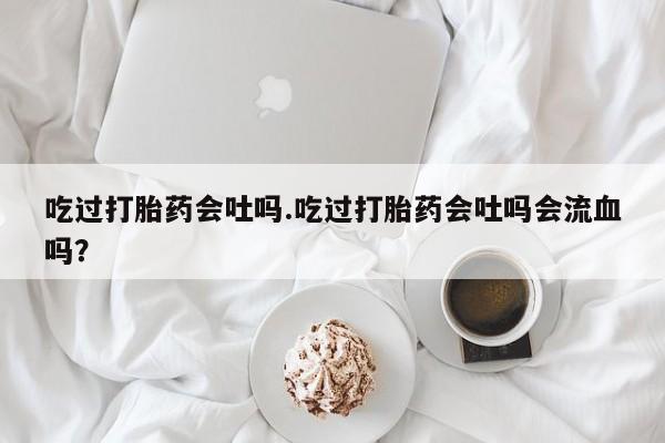 药流药使用吃过打胎药会吐吗.吃过打胎药会吐吗会流血吗？