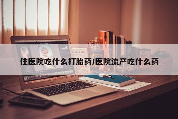 药流药使用住医院吃什么打胎药/医院流产吃什么药