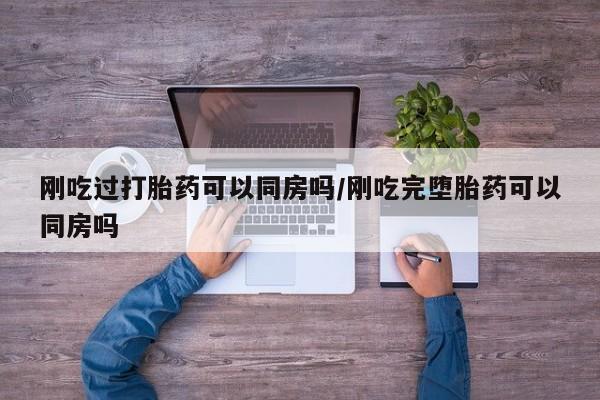 药流药使用刚吃过打胎药可以同房吗/刚吃完堕胎药可以同房吗