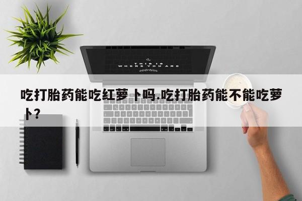 药流药使用吃打胎药能吃红萝卜吗.吃打胎药能不能吃萝卜？