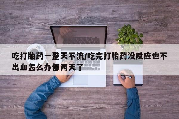 药流药使用吃打胎药一整天不流/吃完打胎药没反应也不出血怎么办都两天了