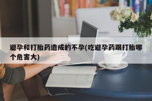 药流药使用避孕和打胎药造成的不孕(吃避孕药跟打胎哪个危害大)