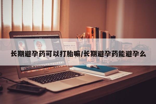 药流药使用长期避孕药可以打胎嘛/长期避孕药能避孕么