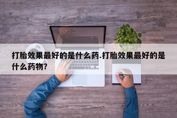 药流药使用打胎效果最好的是什么药.打胎效果最好的是什么药物？