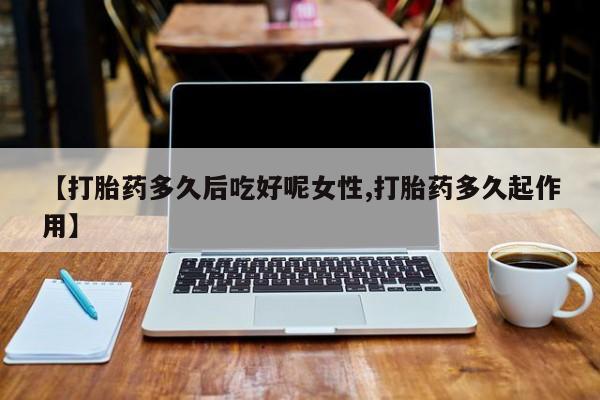药流药使用【打胎药多久后吃好呢女性,打胎药多久起作用】