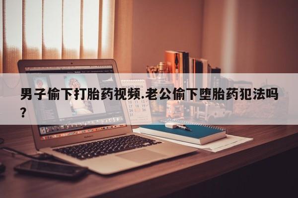 药流药使用男子偷下打胎药视频.老公偷下堕胎药犯法吗？