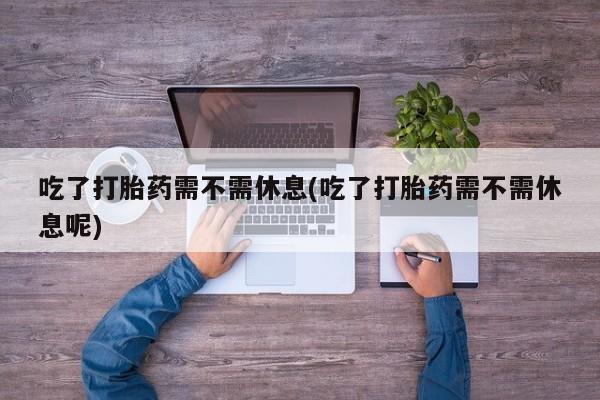 药流药使用吃了打胎药需不需休息(吃了打胎药需不需休息呢)