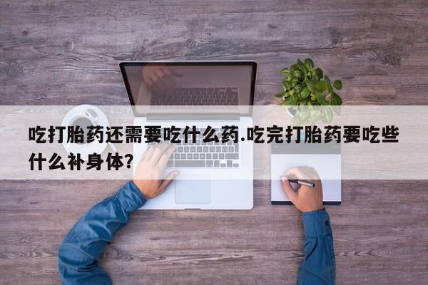 药流药使用吃打胎药还需要吃什么药.吃完打胎药要吃些什么补身体？