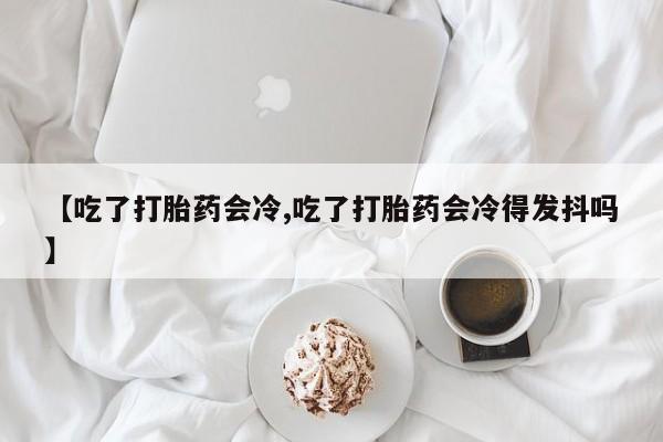 药流药使用【吃了打胎药会冷,吃了打胎药会冷得发抖吗】