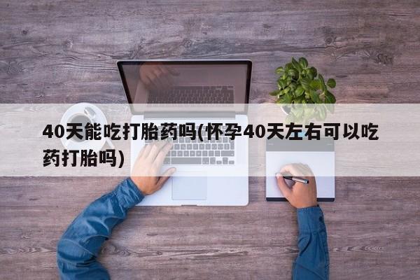 药流药使用40天能吃打胎药吗(怀孕40天左右可以吃药打胎吗)
