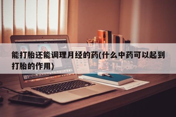药流药使用能打胎还能调理月经的药(什么中药可以起到打胎的作用)