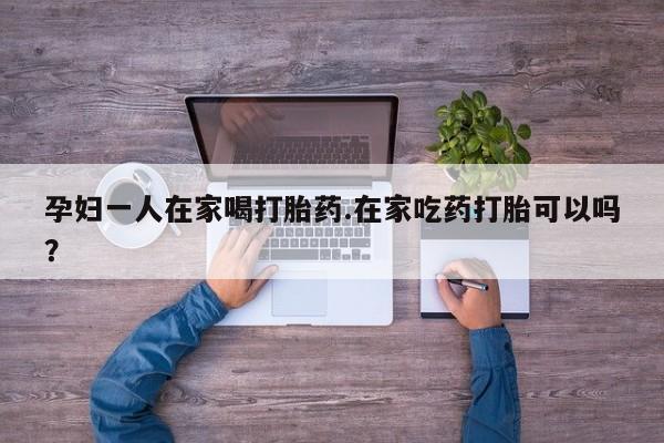 药流药使用孕妇一人在家喝打胎药.在家吃药打胎可以吗？