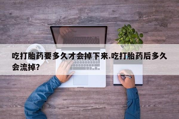 药流药使用吃打胎药要多久才会掉下来.吃打胎药后多久会流掉？