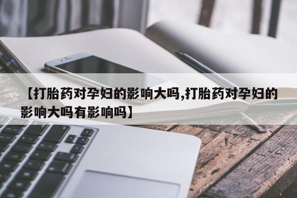 药流药使用【打胎药对孕妇的影响大吗,打胎药对孕妇的影响大吗有影响吗】