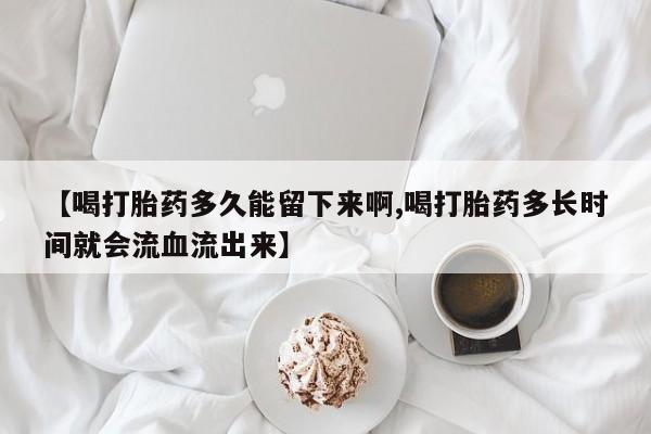 药流药使用【喝打胎药多久能留下来啊,喝打胎药多长时间就会流血流出来】