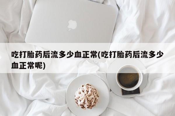 药流药使用吃打胎药后流多少血正常(吃打胎药后流多少血正常呢)