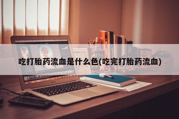 药流药使用吃打胎药流血是什么色(吃完打胎药流血)