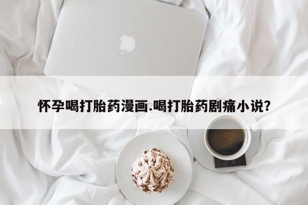 药流药使用怀孕喝打胎药漫画.喝打胎药剧痛小说？
