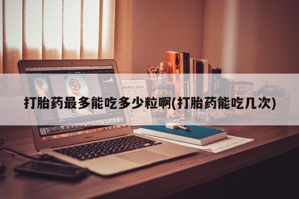 药流药使用打胎药最多能吃多少粒啊(打胎药能吃几次)