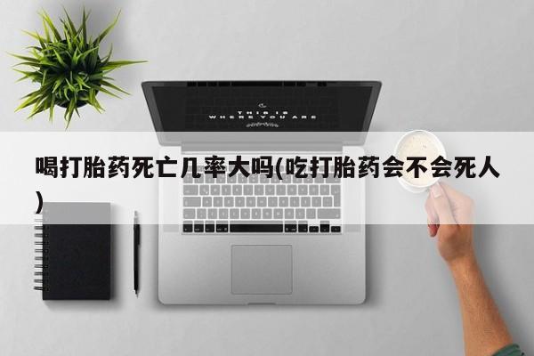 药流药使用喝打胎药死亡几率大吗(吃打胎药会不会死人)