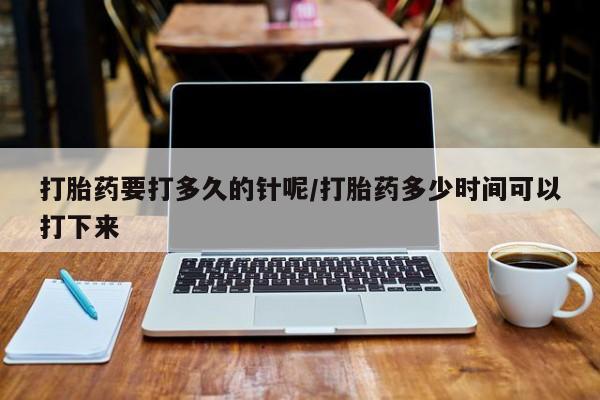药流药使用打胎药要打多久的针呢/打胎药多少时间可以打下来