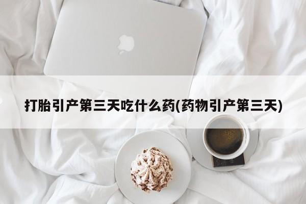 药流药使用打胎引产第三天吃什么药(药物引产第三天)