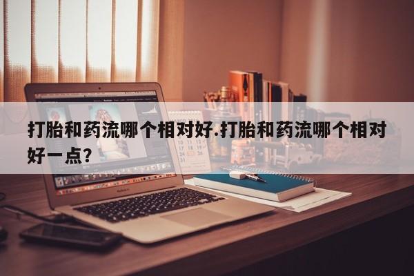 药流药使用打胎和药流哪个相对好.打胎和药流哪个相对好一点？