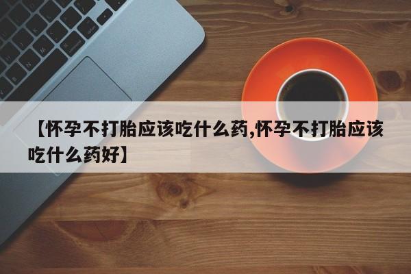 药流药使用【怀孕不打胎应该吃什么药,怀孕不打胎应该吃什么药好】