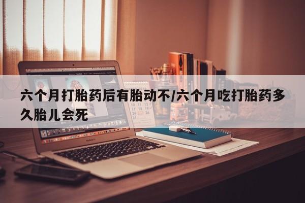 药流药使用六个月打胎药后有胎动不/六个月吃打胎药多久胎儿会死