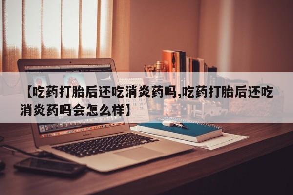 药流药使用【吃药打胎后还吃消炎药吗,吃药打胎后还吃消炎药吗会怎么样】
