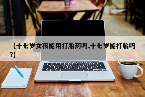 药流药使用【十七岁女孩能用打胎药吗,十七岁能打胎吗?】