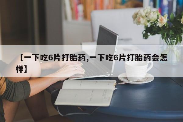 药流药使用【一下吃6片打胎药,一下吃6片打胎药会怎样】