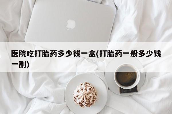 药流药使用医院吃打胎药多少钱一盒(打胎药一般多少钱一副)
