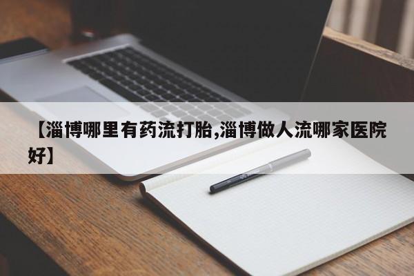 药流药使用【淄博哪里有药流打胎,淄博做人流哪家医院好】