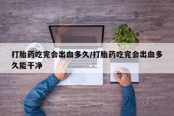药流药使用打胎药吃完会出血多久/打胎药吃完会出血多久能干净
