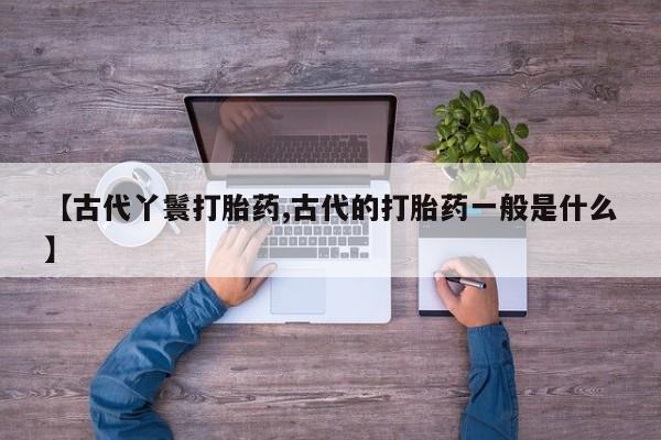 药流药使用【古代丫鬟打胎药,古代的打胎药一般是什么】